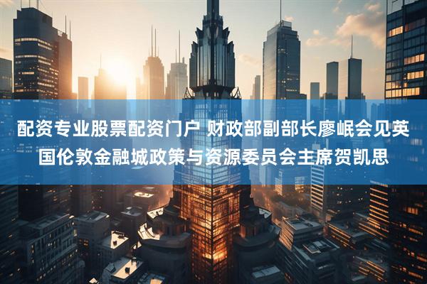 配资专业股票配资门户 财政部副部长廖岷会见英国伦敦金融城政策与资源委员会主席贺凯思