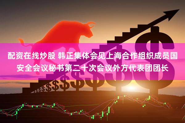 配资在线炒股 韩正集体会见上海合作组织成员国安全会议秘书第二十次会议外方代表团团长