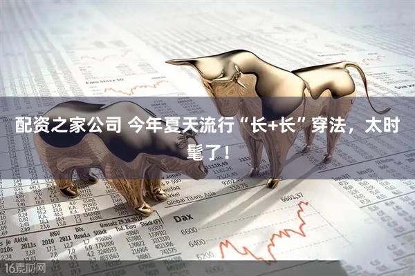 配资之家公司 今年夏天流行“长+长”穿法，太时髦了！