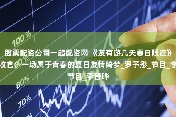 股票配资公司一起配资网 《友有游几天夏日限定》动人收官：一场属于青春的夏日友情绮梦_罗予彤_节目_李晋晔