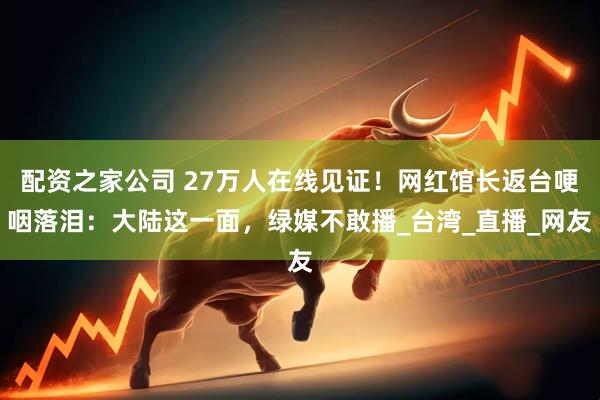 配资之家公司 27万人在线见证！网红馆长返台哽咽落泪：大陆这一面，绿媒不敢播_台湾_直播_网友