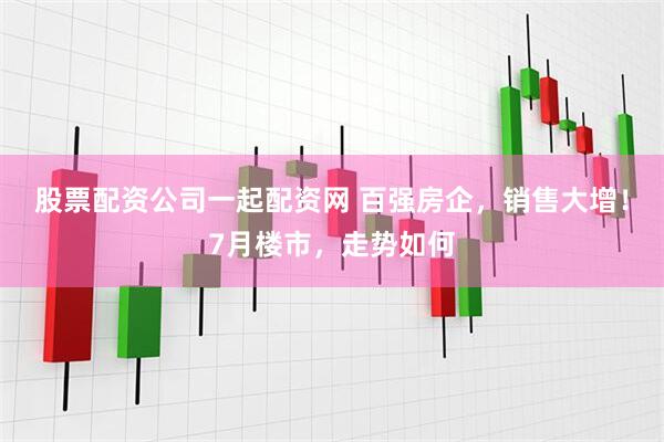 股票配资公司一起配资网 百强房企，销售大增！7月楼市，走势如何