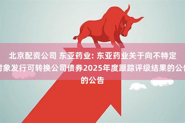 北京配资公司 东亚药业: 东亚药业关于向不特定对象发行可转换公司债券2025年度跟踪评级结果的公告