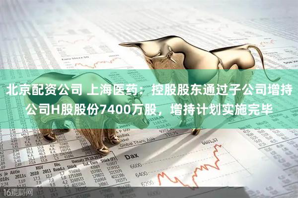 北京配资公司 上海医药：控股股东通过子公司增持公司H股股份7400万股，增持计划实施完毕