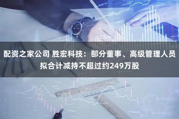 配资之家公司 胜宏科技：部分董事、高级管理人员拟合计减持不超过约249万股