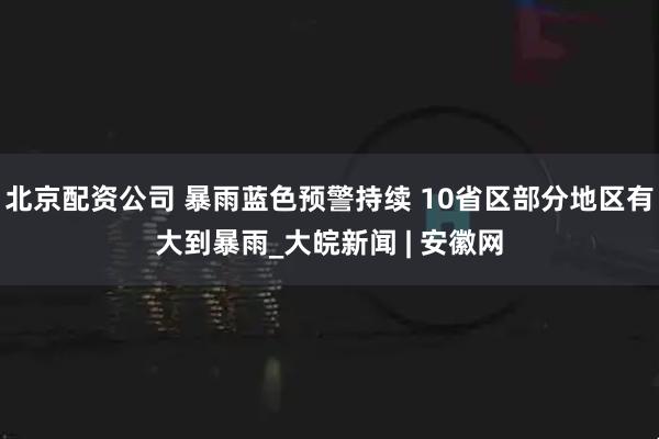 北京配资公司 暴雨蓝色预警持续 10省区部分地区有大到暴雨_大皖新闻 | 安徽网