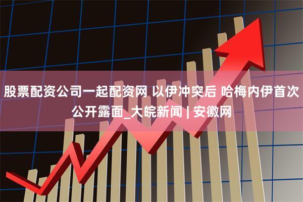 股票配资公司一起配资网 以伊冲突后 哈梅内伊首次公开露面_大皖新闻 | 安徽网
