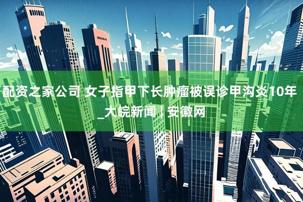 配资之家公司 女子指甲下长肿瘤被误诊甲沟炎10年 _大皖新闻 | 安徽网