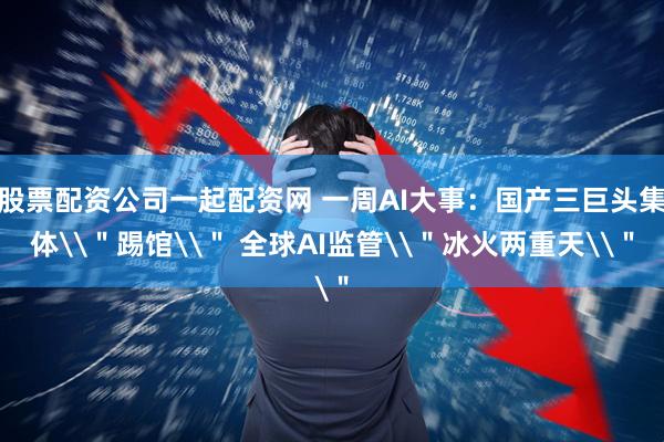 股票配资公司一起配资网 一周AI大事：国产三巨头集体\＂踢馆\＂ 全球AI监管\＂冰火两重天\＂