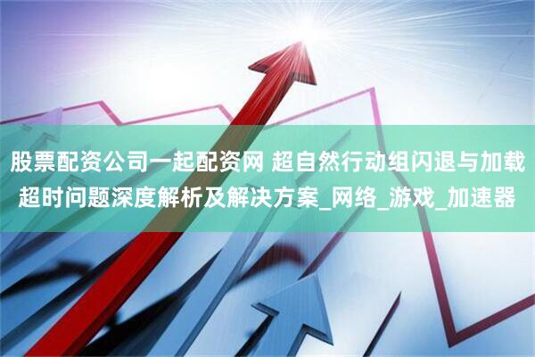 股票配资公司一起配资网 超自然行动组闪退与加载超时问题深度解析及解决方案_网络_游戏_加速器