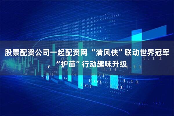 股票配资公司一起配资网 “清风侠”联动世界冠军，“护苗”行动趣味升级