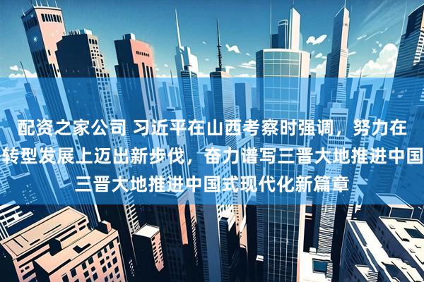 配资之家公司 习近平在山西考察时强调，努力在推动资源型经济转型发展上迈出新步伐，奋力谱写三晋大地推进中国式现代化新篇章