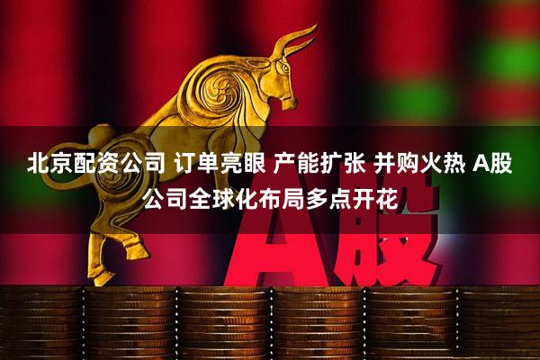 北京配资公司 订单亮眼 产能扩张 并购火热 A股公司全球化布局多点开花