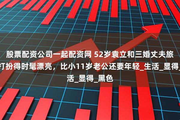 股票配资公司一起配资网 52岁袁立和三婚丈夫旅游，打扮得时髦漂亮，比小11岁老公还要年轻_生活_显得_黑色