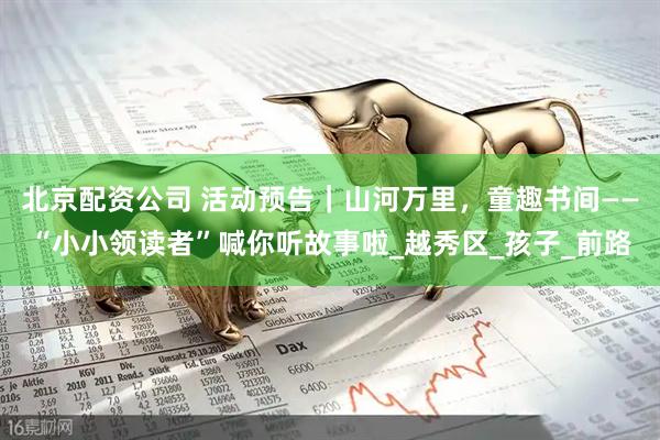 北京配资公司 活动预告｜山河万里，童趣书间——“小小领读者”喊你听故事啦_越秀区_孩子_前路
