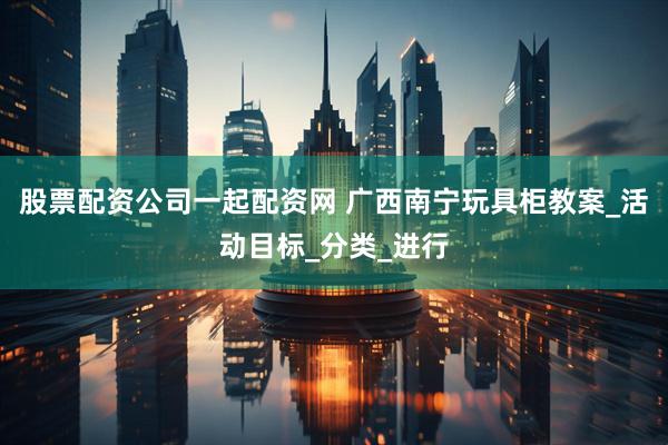 股票配资公司一起配资网 广西南宁玩具柜教案_活动目标_分类_进行