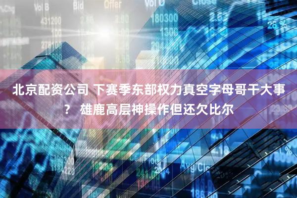 北京配资公司 下赛季东部权力真空字母哥干大事？ 雄鹿高层神操作但还欠比尔