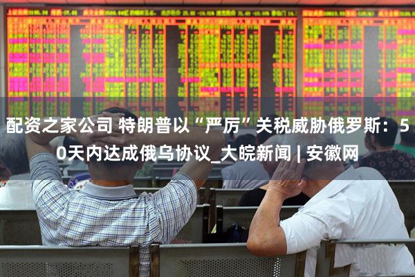 配资之家公司 特朗普以“严厉”关税威胁俄罗斯：50天内达成俄乌协议_大皖新闻 | 安徽网