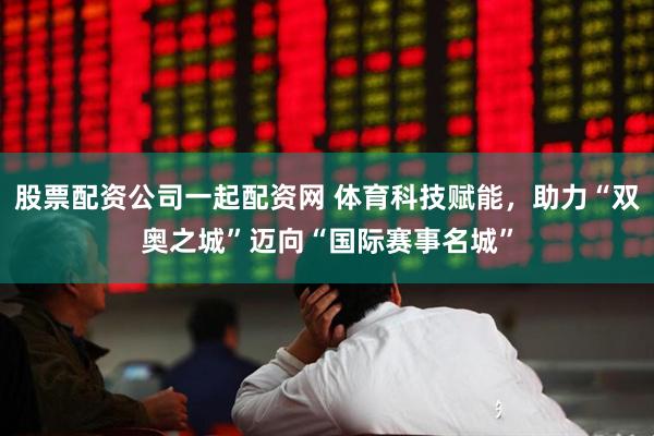股票配资公司一起配资网 体育科技赋能，助力“双奥之城”迈向“国际赛事名城”