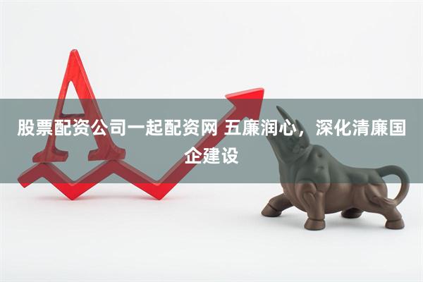 股票配资公司一起配资网 五廉润心，深化清廉国企建设