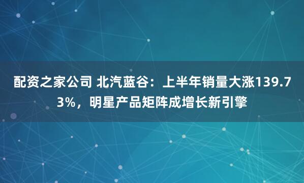 配资之家公司 北汽蓝谷：上半年销量大涨139.73%，明星产品矩阵成增长新引擎