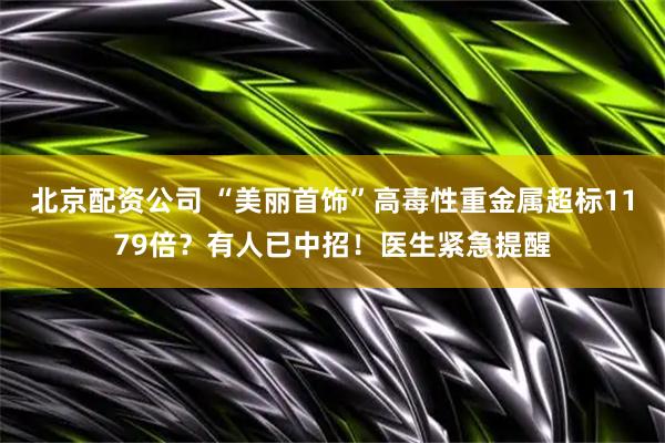 北京配资公司 “美丽首饰”高毒性重金属超标1179倍？有人已中招！医生紧急提醒