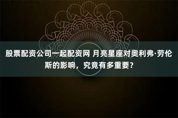 股票配资公司一起配资网 月亮星座对奥利弗·劳伦斯的影响，究竟有多重要？