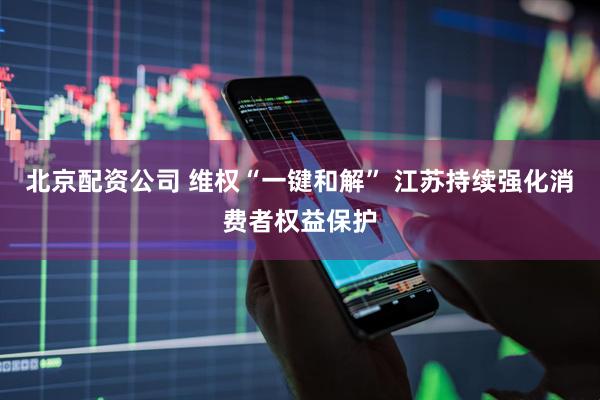 北京配资公司 维权“一键和解” 江苏持续强化消费者权益保护