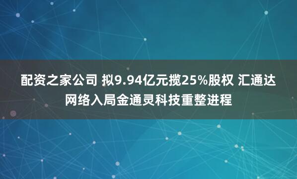 配资之家公司 拟9.94亿元揽25%股权 汇通达网络入局金通灵科技重整进程