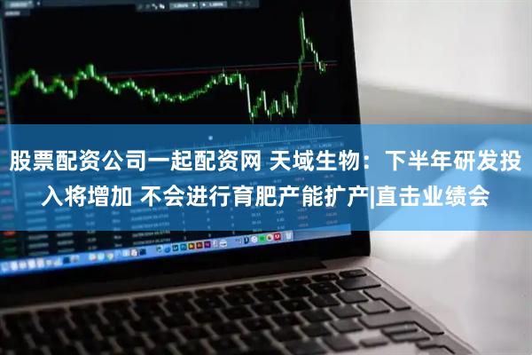 股票配资公司一起配资网 天域生物：下半年研发投入将增加 不会进行育肥产能扩产|直击业绩会
