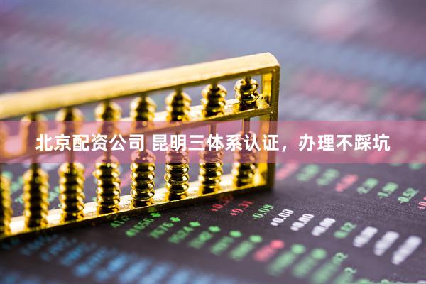 北京配资公司 昆明三体系认证，办理不踩坑