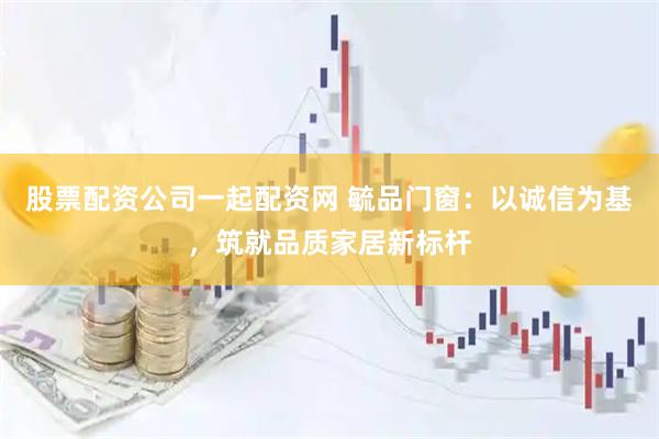 股票配资公司一起配资网 毓品门窗：以诚信为基，筑就品质家居新标杆
