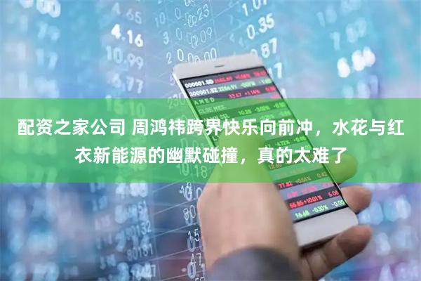 配资之家公司 周鸿祎跨界快乐向前冲，水花与红衣新能源的幽默碰撞，真的太难了
