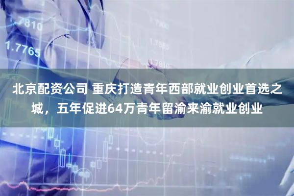北京配资公司 重庆打造青年西部就业创业首选之城，五年促进64万青年留渝来渝就业创业