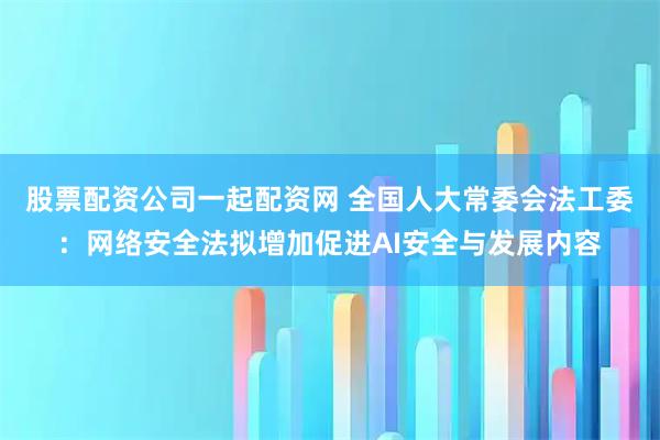 股票配资公司一起配资网 全国人大常委会法工委:网络安全法拟增加促进AI安全与发展内容