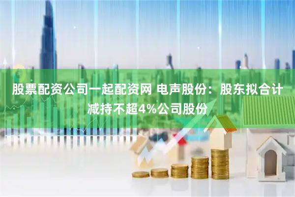 股票配资公司一起配资网 电声股份：股东拟合计减持不超4%公司股份