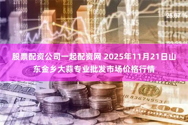 股票配资公司一起配资网 2025年11月21日山东金乡大蒜专业批发市场价格行情
