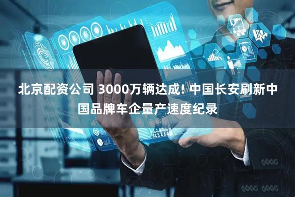 北京配资公司 3000万辆达成! 中国长安刷新中国品牌车企量产速度纪录