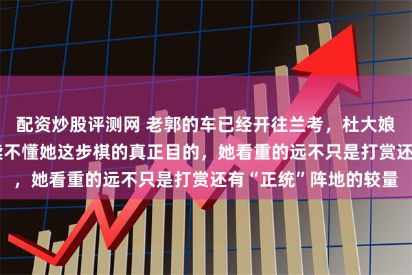 配资炒股评测网 老郭的车已经开往兰考，杜大娘直播间那100人根本读不懂她这步棋的真正目的，她看重的远不只是打赏还有“正统”阵地的较量