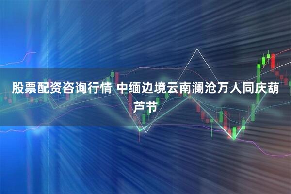 股票配资咨询行情 中缅边境云南澜沧万人同庆葫芦节