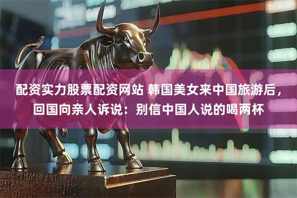 配资实力股票配资网站 韩国美女来中国旅游后，回国向亲人诉说：别信中国人说的喝两杯
