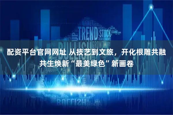配资平台官网网址 从技艺到文旅，开化根雕共融共生焕新“最美绿色”新画卷
