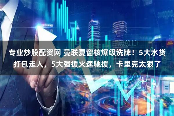 专业炒股配资网 曼联夏窗核爆级洗牌！5大水货打包走人，5大强援火速驰援，卡里克太狠了