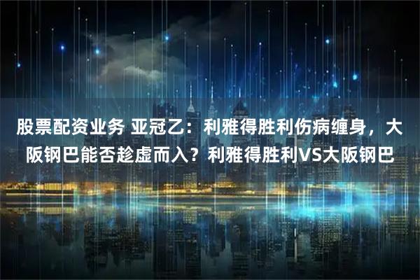 股票配资业务 亚冠乙：利雅得胜利伤病缠身，大阪钢巴能否趁虚而入？利雅得胜利VS大阪钢巴