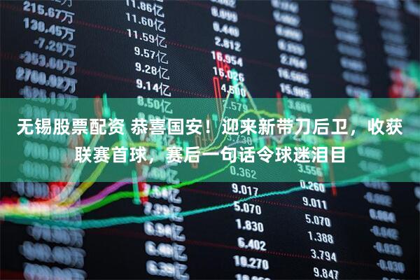 无锡股票配资 恭喜国安！迎来新带刀后卫，收获联赛首球，赛后一句话令球迷泪目
