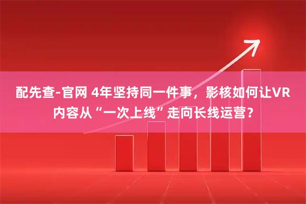 配先查-官网 4年坚持同一件事，影核如何让VR内容从“一次上线”走向长线运营？