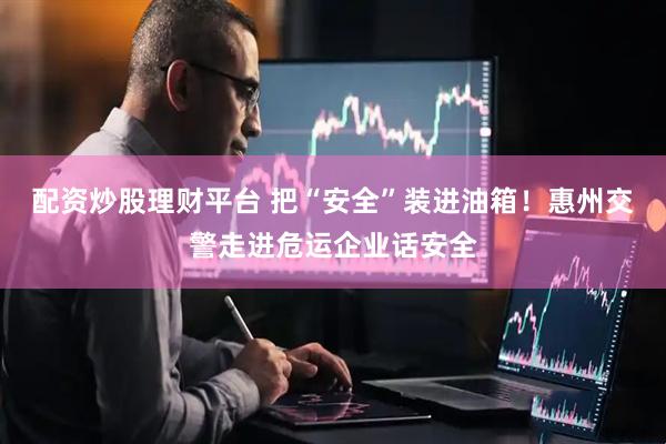 配资炒股理财平台 把“安全”装进油箱！惠州交警走进危运企业话安全