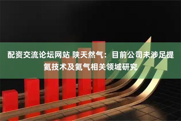 配资交流论坛网站 陕天然气：目前公司未涉足提氦技术及氦气相关领域研究