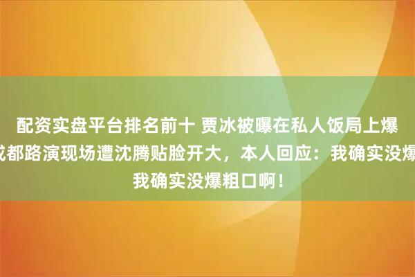 配资实盘平台排名前十 贾冰被曝在私人饭局上爆粗口！成都路演现场遭沈腾贴脸开大，本人回应：我确实没爆粗口啊！