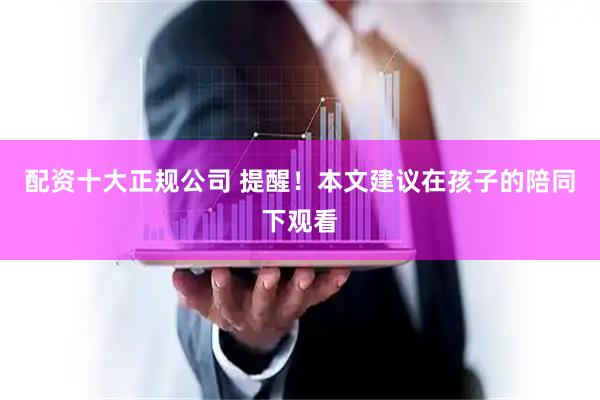 配资十大正规公司 提醒！本文建议在孩子的陪同下观看